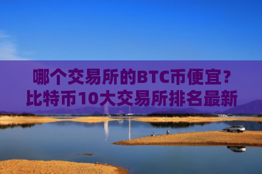 哪个交易所的BTC币便宜？比特币10大交易所排名最新