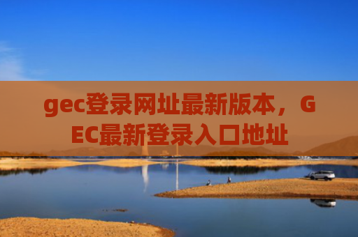 gec登录网址最新版本，GEC最新登录入口地址