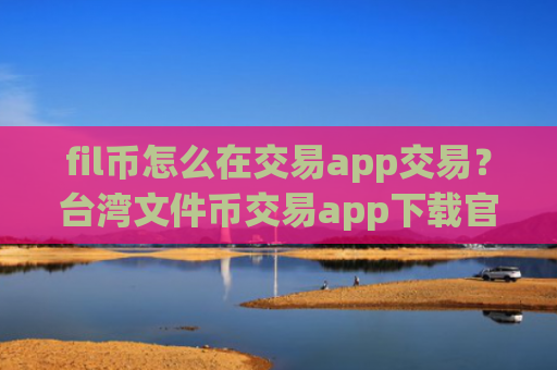 fil币怎么在交易app交易？台湾文件币交易app下载官网