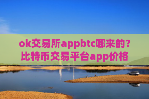 ok交易所appbtc哪来的？比特币交易平台app价格