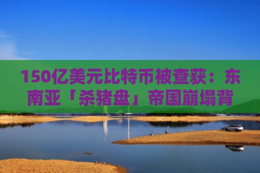 150亿美元比特币被查获：东南亚「杀猪盘」帝国崩塌背后