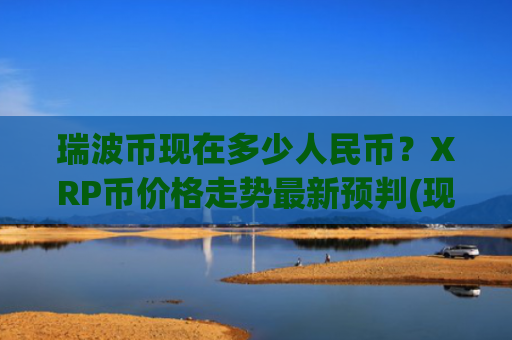 瑞波币现在多少人民币？XRP币价格走势最新预判(现价18.3134元)
