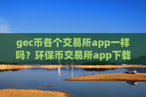 gec币各个交易所app一样吗？环保币交易所app下载的功能
