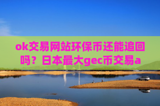 ok交易网站环保币还能追回吗？日本最大gec币交易app