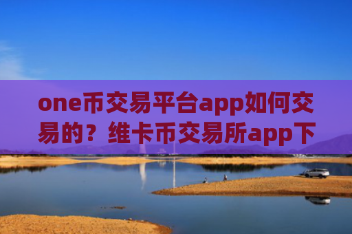 one币交易平台app如何交易的？维卡币交易所app下载排名