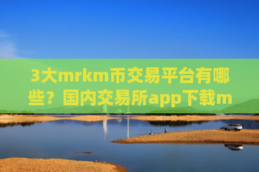3大mrkm币交易平台有哪些？国内交易所app下载mrkm币排名表