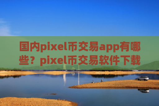 国内pixel币交易app有哪些？pixel币交易软件下载都需要实名