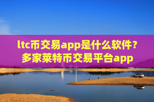 ltc币交易app是什么软件？多家莱特币交易平台app