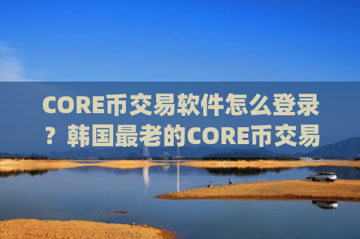CORE币交易软件怎么登录？韩国最老的CORE币交易app