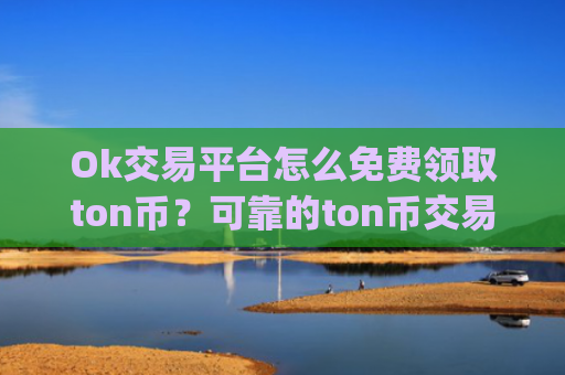 Ok交易平台怎么免费领取ton币？可靠的ton币交易app下载有哪些