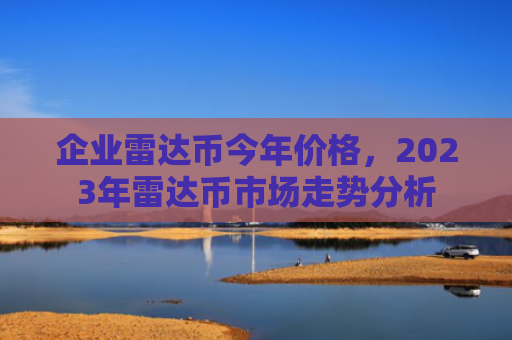 企业雷达币今年价格，2023年雷达币市场走势分析