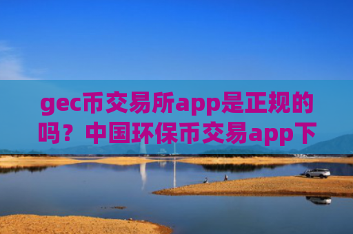 gec币交易所app是正规的吗？中国环保币交易app下载地址