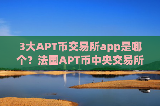 3大APT币交易所app是哪个？法国APT币中央交易所app下载
