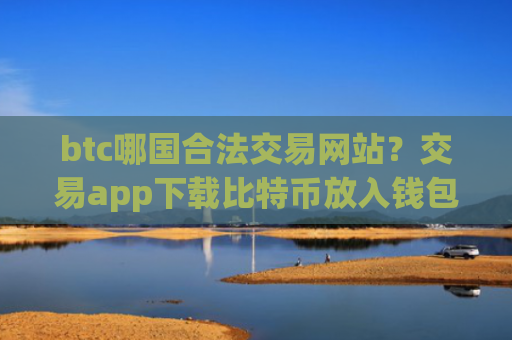 btc哪国合法交易网站？交易app下载比特币放入钱包