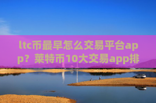 ltc币最早怎么交易平台app？莱特币10大交易app排名最新