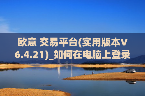 欧意 交易平台(实用版本V6.4.21)_如何在电脑上登录欧意