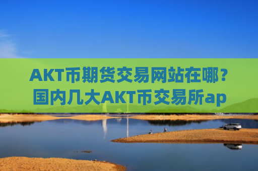 AKT币期货交易网站在哪？国内几大AKT币交易所app下载
