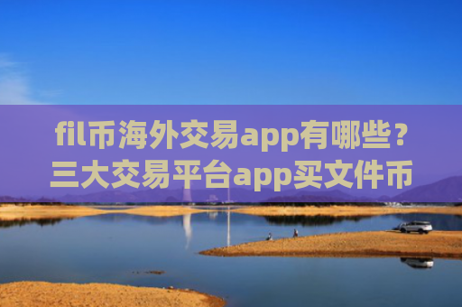 fil币海外交易app有哪些？三大交易平台app买文件币
