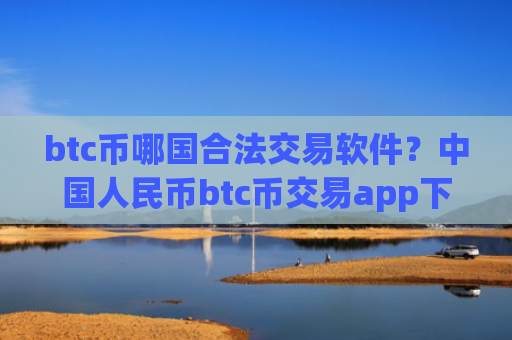 btc币哪国合法交易软件？中国人民币btc币交易app下载