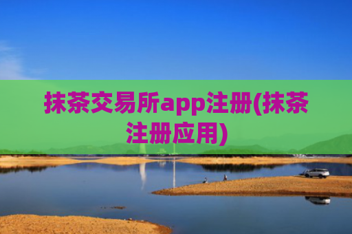 抹茶交易所app注册(抹茶注册应用)