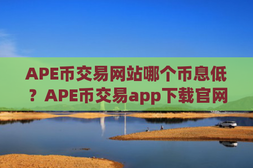 APE币交易网站哪个币息低？APE币交易app下载官网app下载