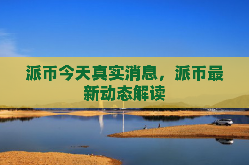 派币今天真实消息，派币最新动态解读