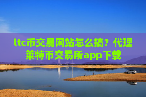 ltc币交易网站怎么搞？代理莱特币交易所app下载