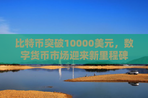 比特币突破10000美元，数字货币市场迎来新里程碑