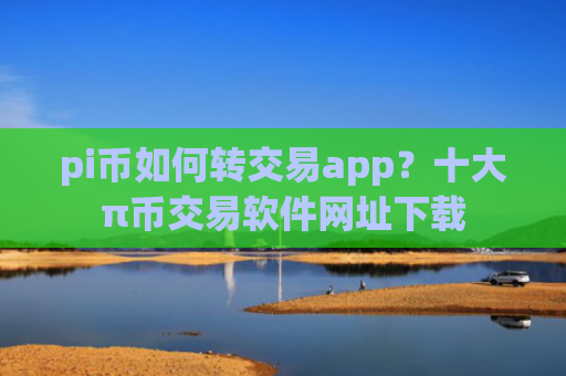pi币如何转交易app？十大π币交易软件网址下载