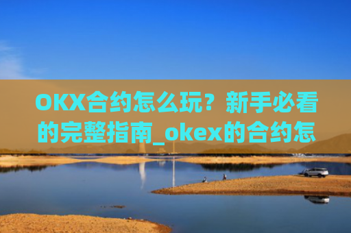 OKX合约怎么玩?新手必看的完整指南_okex的合约怎么玩