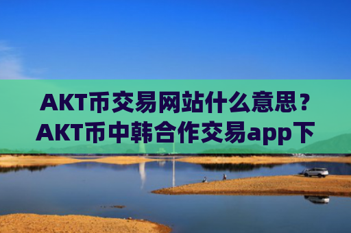 AKT币交易网站什么意思？AKT币中韩合作交易app下载