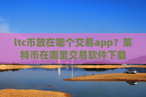 ltc币放在哪个交易app？莱特币在哪里交易软件下载