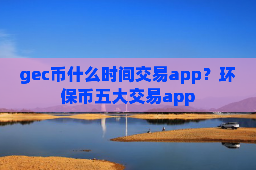gec币什么时间交易app？环保币五大交易app