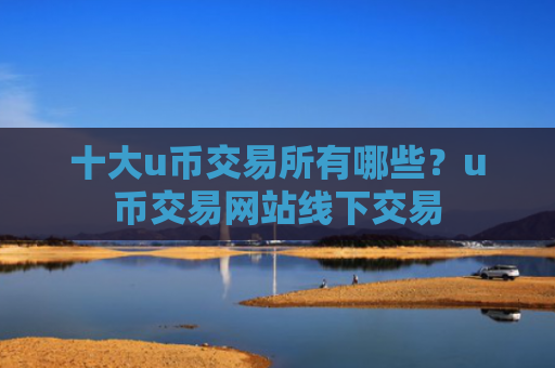 十大u币交易所有哪些？u币交易网站线下交易