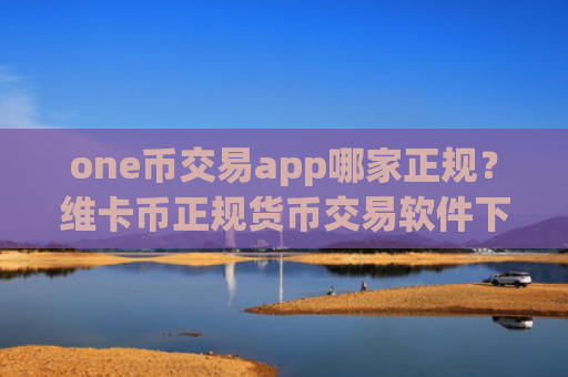 one币交易app哪家正规？维卡币正规货币交易软件下载