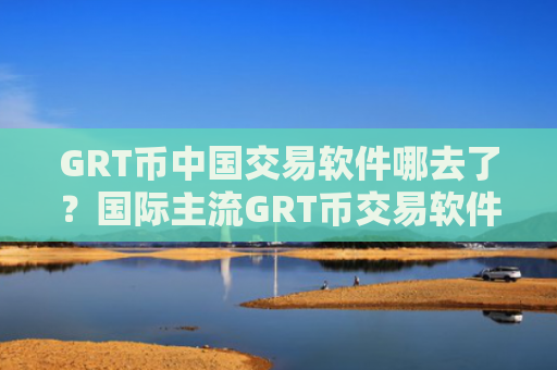 GRT币中国交易软件哪去了？国际主流GRT币交易软件