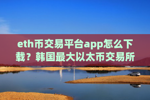 eth币交易平台app怎么下载？韩国最大以太币交易所