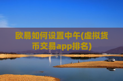 欧易如何设置中午(虚拟货币交易app排名)