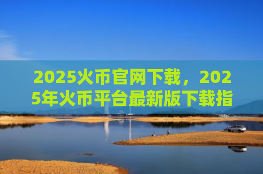2025火币官网下载，2025年火币平台最新版下载指南