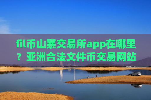 fil币山寨交易所app在哪里？亚洲合法文件币交易网站