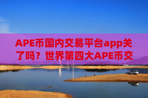 APE币国内交易平台app关了吗？世界第四大APE币交易所app下载