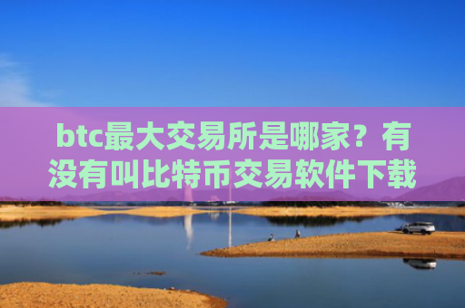 btc最大交易所是哪家？有没有叫比特币交易软件下载