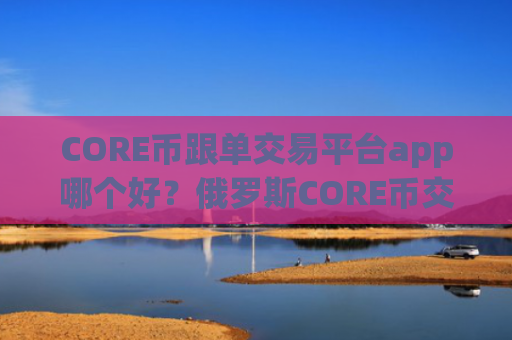 CORE币跟单交易平台app哪个好？俄罗斯CORE币交易所官网