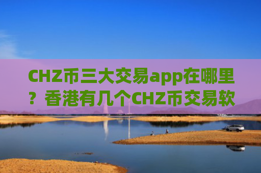 CHZ币三大交易app在哪里？香港有几个CHZ币交易软件下载