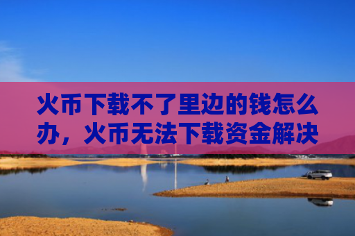 火币下载不了里边的钱怎么办，火币无法下载资金解决方案