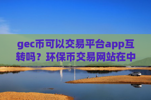 gec币可以交易平台app互转吗？环保币交易网站在中国