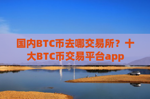 国内BTC币去哪交易所？十大BTC币交易平台app