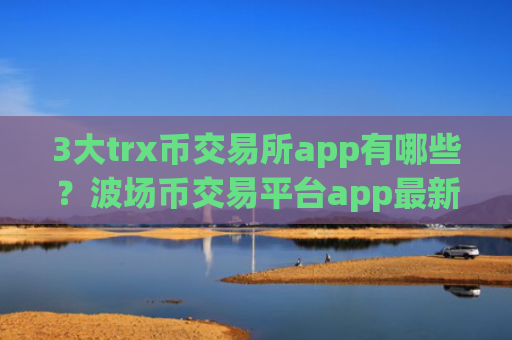 3大trx币交易所app有哪些？波场币交易平台app最新排名