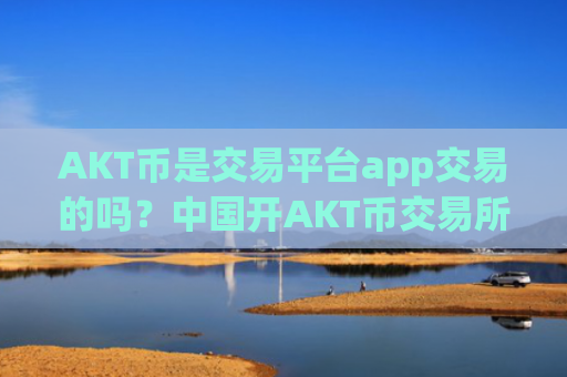 AKT币是交易平台app交易的吗？中国开AKT币交易所