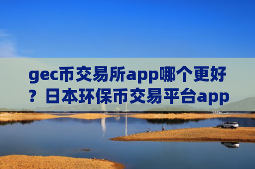 gec币交易所app哪个更好？日本环保币交易平台app申请